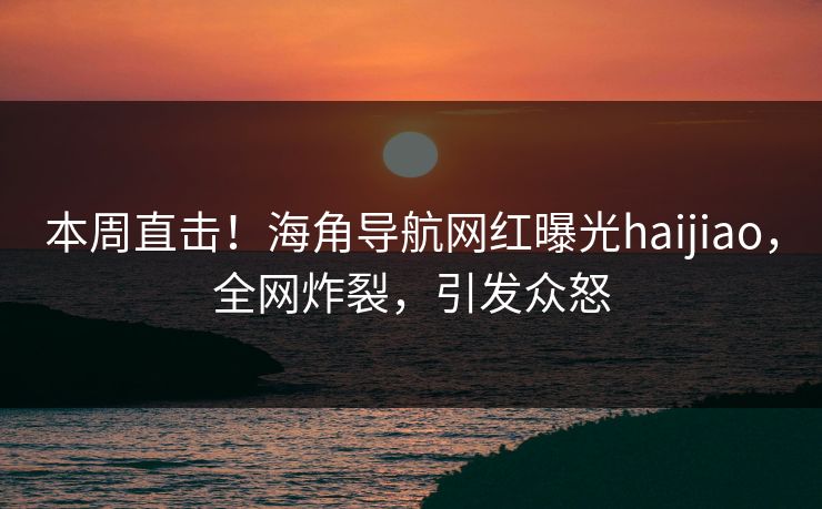 本周直击！海角导航网红曝光haijiao，全网炸裂，引发众怒