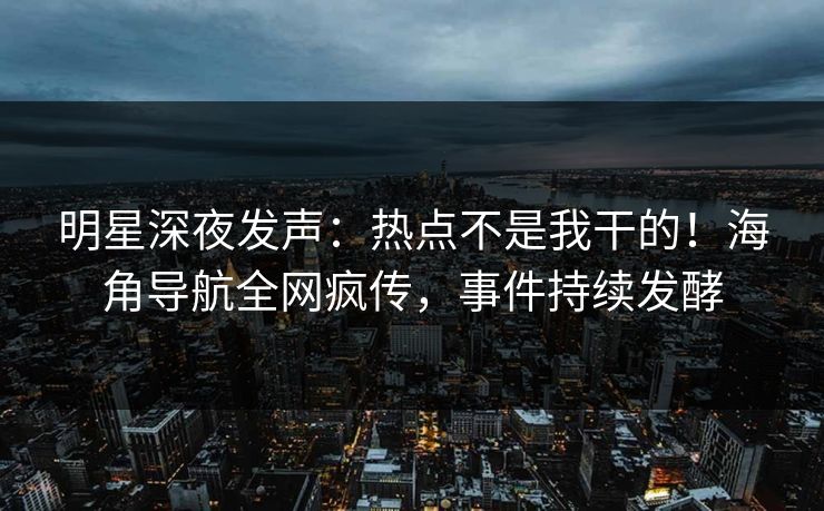 明星深夜发声：热点不是我干的！海角导航全网疯传，事件持续发酵