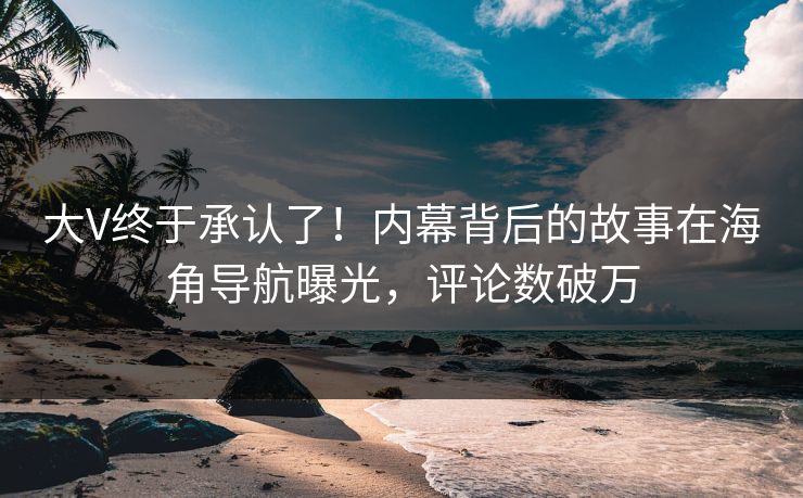 大V终于承认了！内幕背后的故事在海角导航曝光，评论数破万