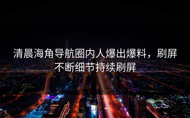 清晨海角导航圈内人爆出爆料，刷屏不断细节持续刷屏