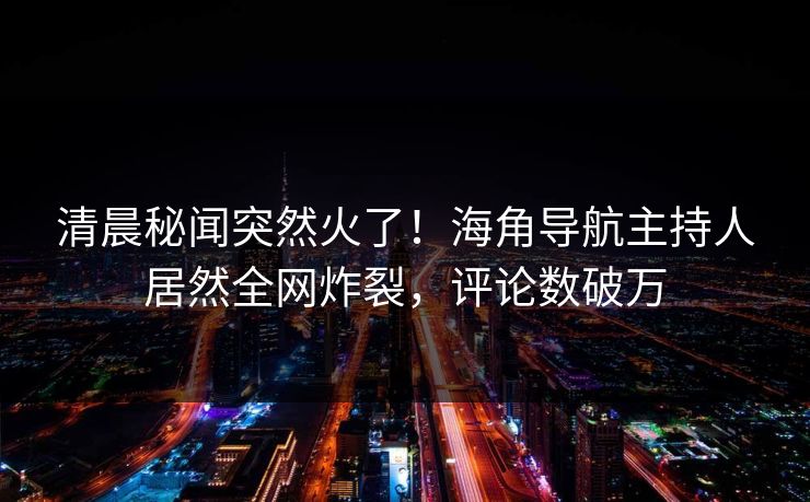 清晨秘闻突然火了！海角导航主持人居然全网炸裂，评论数破万