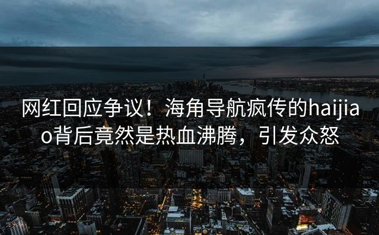 网红回应争议！海角导航疯传的haijiao背后竟然是热血沸腾，引发众怒