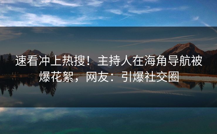 速看冲上热搜！主持人在海角导航被爆花絮，网友：引爆社交圈