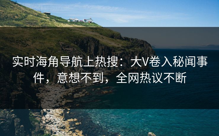 实时海角导航上热搜：大V卷入秘闻事件，意想不到，全网热议不断