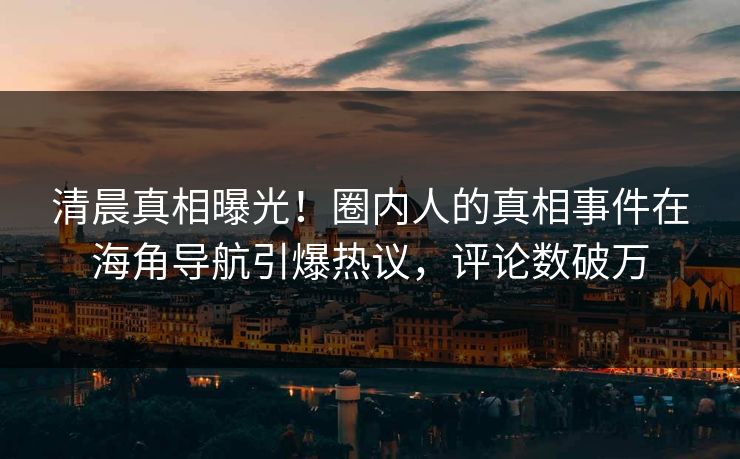 清晨真相曝光！圈内人的真相事件在海角导航引爆热议，评论数破万