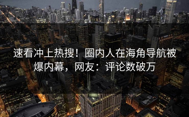 速看冲上热搜！圈内人在海角导航被爆内幕，网友：评论数破万