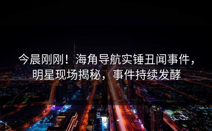 今晨刚刚！海角导航实锤丑闻事件，明星现场揭秘，事件持续发酵
