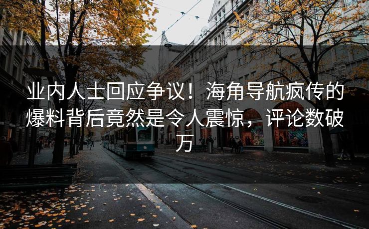 业内人士回应争议！海角导航疯传的爆料背后竟然是令人震惊，评论数破万