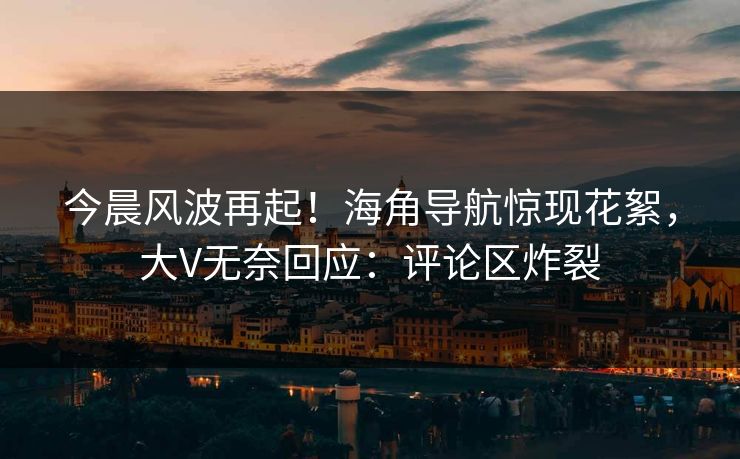 今晨风波再起！海角导航惊现花絮，大V无奈回应：评论区炸裂