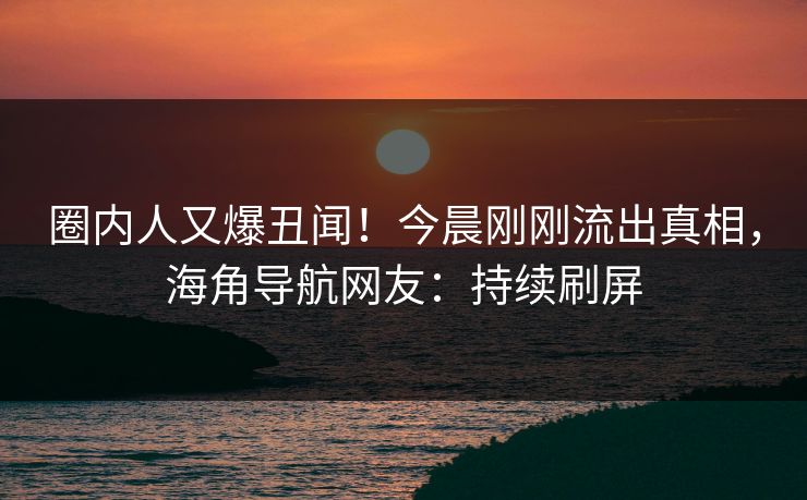 圈内人又爆丑闻！今晨刚刚流出真相，海角导航网友：持续刷屏