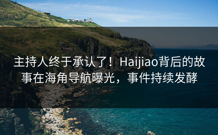 主持人终于承认了！Haijiao背后的故事在海角导航曝光，事件持续发酵