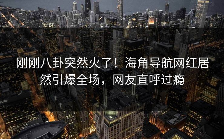 刚刚八卦突然火了！海角导航网红居然引爆全场，网友直呼过瘾