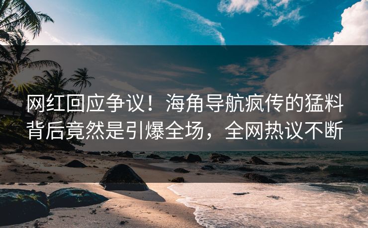 网红回应争议！海角导航疯传的猛料背后竟然是引爆全场，全网热议不断