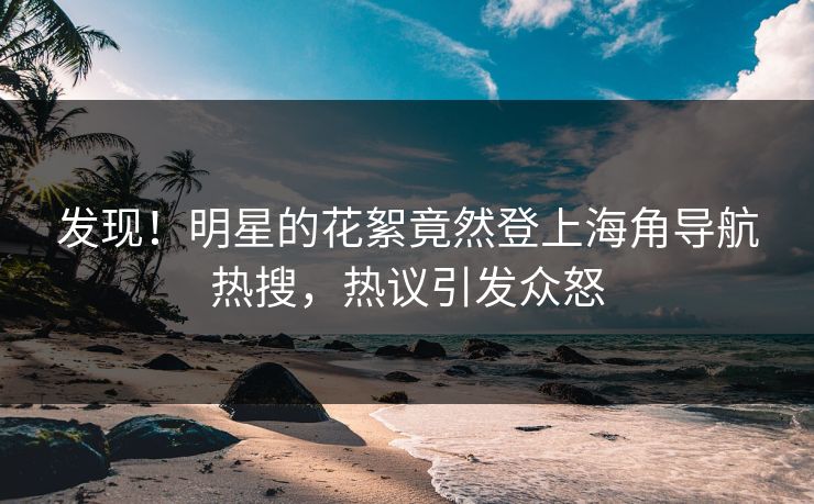 发现！明星的花絮竟然登上海角导航热搜，热议引发众怒