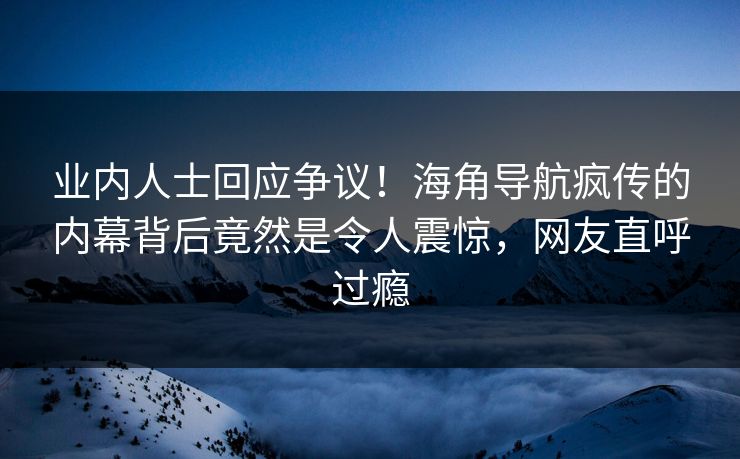 业内人士回应争议！海角导航疯传的内幕背后竟然是令人震惊，网友直呼过瘾