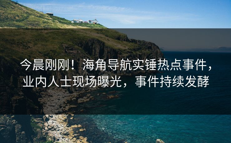 今晨刚刚！海角导航实锤热点事件，业内人士现场曝光，事件持续发酵