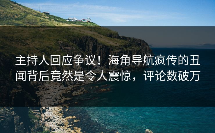 主持人回应争议！海角导航疯传的丑闻背后竟然是令人震惊，评论数破万