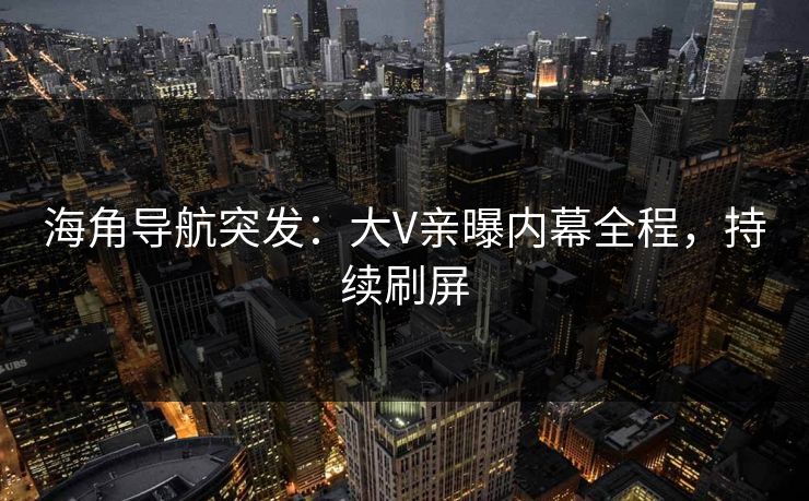 海角导航突发：大V亲曝内幕全程，持续刷屏