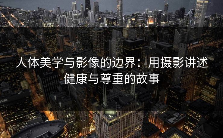 人体美学与影像的边界：用摄影讲述健康与尊重的故事