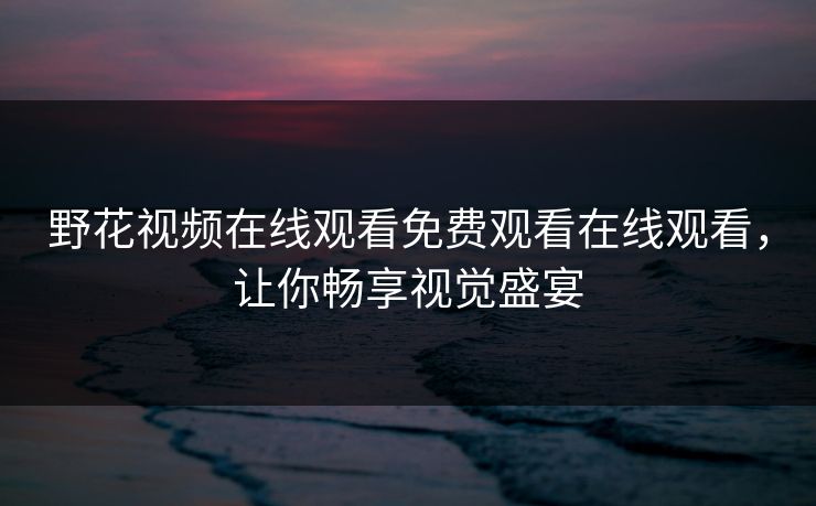 野花视频在线观看免费观看在线观看，让你畅享视觉盛宴