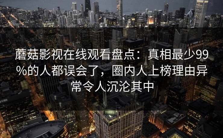 蘑菇影视在线观看盘点:真相最少99%的人都误会了,圈内人上榜理由异常令人沉沦其中 蘑菇影视在线观看盘点:真相最少99%的人都误会了,圈内人上榜理由异常令人沉沦其中