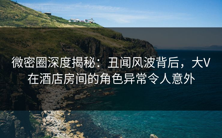 微密圈深度揭秘:丑闻风波背后,大V在酒店房间的角色异常令人意外 微密圈深度揭秘:丑闻风波背后,大V在酒店房间的角色异常令人意外
