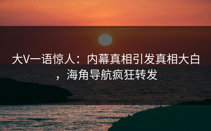 大V一语惊人：内幕真相引发真相大白，海角导航疯狂转发
