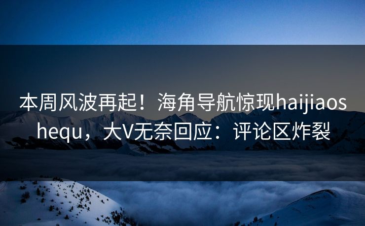 本周风波再起！海角导航惊现haijiaoshequ，大V无奈回应：评论区炸裂