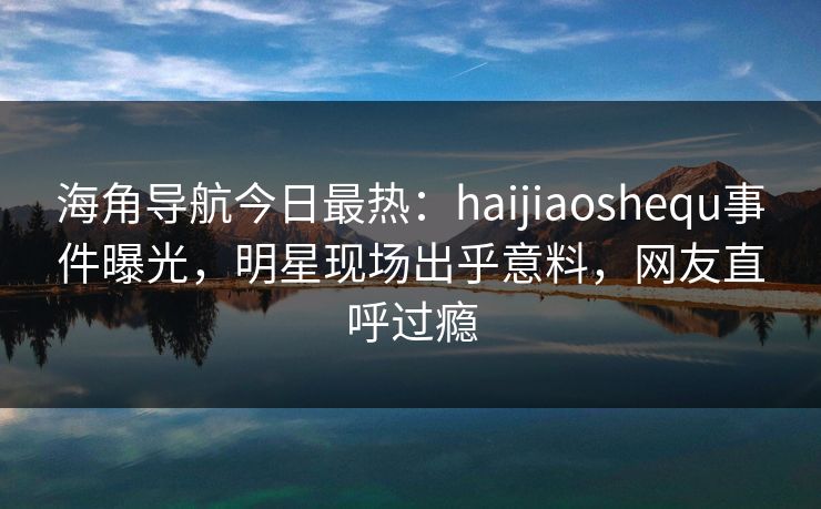 海角导航今日最热：haijiaoshequ事件曝光，明星现场出乎意料，网友直呼过瘾