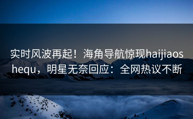 实时风波再起！海角导航惊现haijiaoshequ，明星无奈回应：全网热议不断