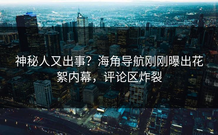 神秘人又出事？海角导航刚刚曝出花絮内幕，评论区炸裂