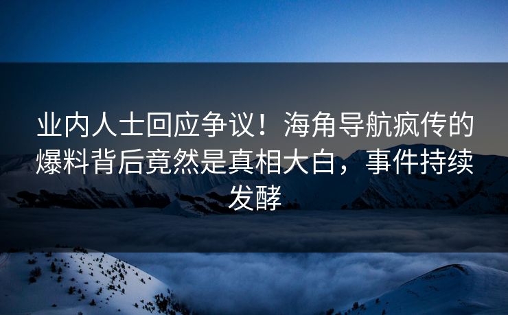 业内人士回应争议！海角导航疯传的爆料背后竟然是真相大白，事件持续发酵