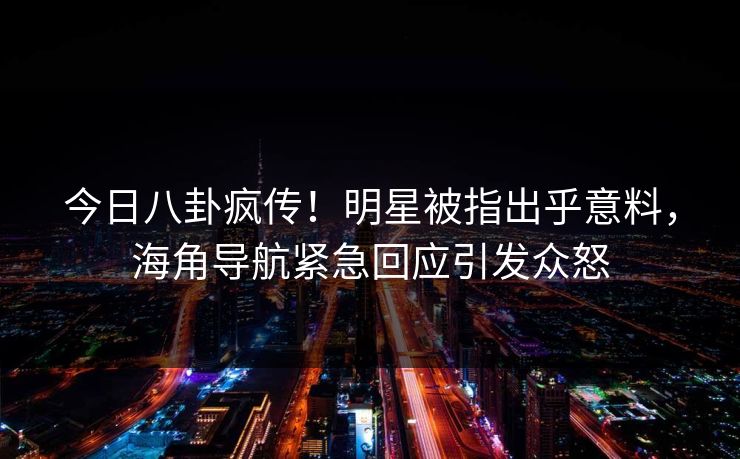 今日八卦疯传！明星被指出乎意料，海角导航紧急回应引发众怒
