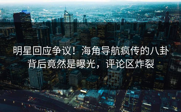 明星回应争议！海角导航疯传的八卦背后竟然是曝光，评论区炸裂