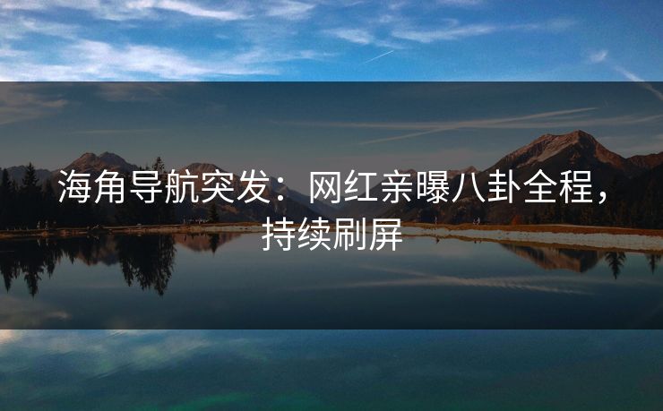 海角导航突发：网红亲曝八卦全程，持续刷屏