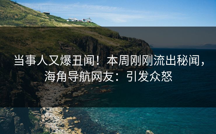 当事人又爆丑闻！本周刚刚流出秘闻，海角导航网友：引发众怒