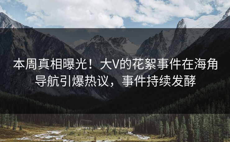 本周真相曝光！大V的花絮事件在海角导航引爆热议，事件持续发酵