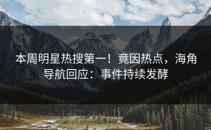 本周明星热搜第一！竟因热点，海角导航回应：事件持续发酵