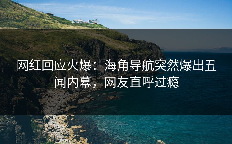 网红回应火爆：海角导航突然爆出丑闻内幕，网友直呼过瘾