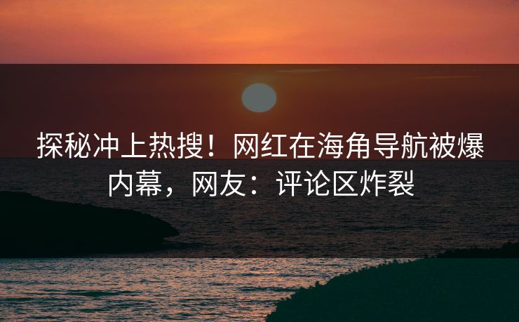 探秘冲上热搜！网红在海角导航被爆内幕，网友：评论区炸裂