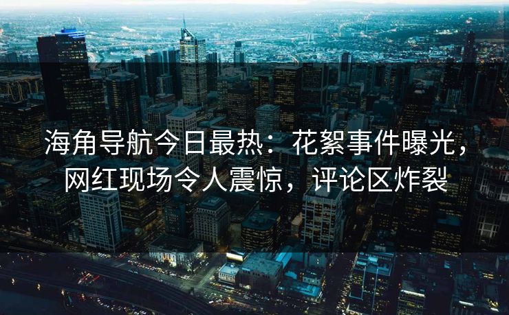 海角导航今日最热：花絮事件曝光，网红现场令人震惊，评论区炸裂