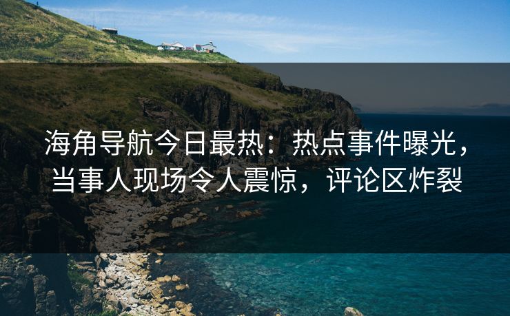 海角导航今日最热：热点事件曝光，当事人现场令人震惊，评论区炸裂