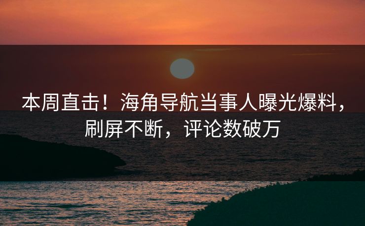 本周直击！海角导航当事人曝光爆料，刷屏不断，评论数破万