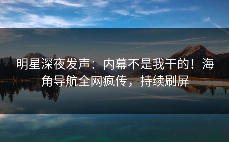 明星深夜发声：内幕不是我干的！海角导航全网疯传，持续刷屏