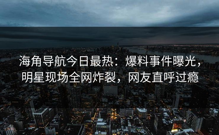 海角导航今日最热：爆料事件曝光，明星现场全网炸裂，网友直呼过瘾