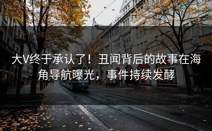 大V终于承认了！丑闻背后的故事在海角导航曝光，事件持续发酵