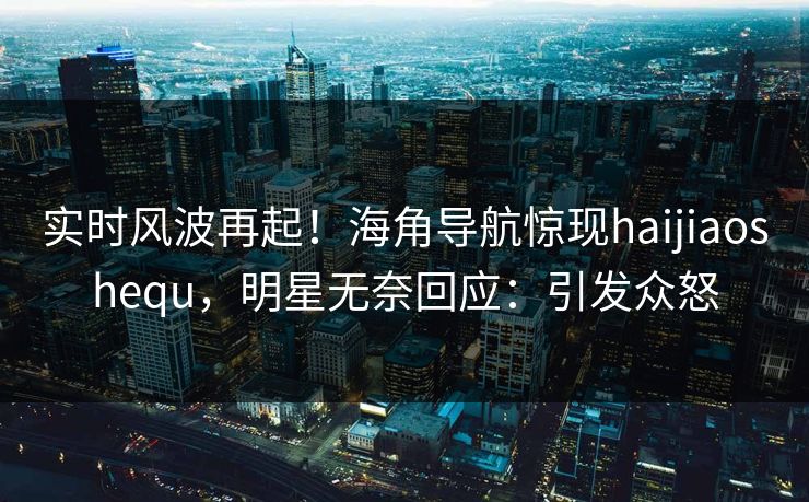 实时风波再起！海角导航惊现haijiaoshequ，明星无奈回应：引发众怒