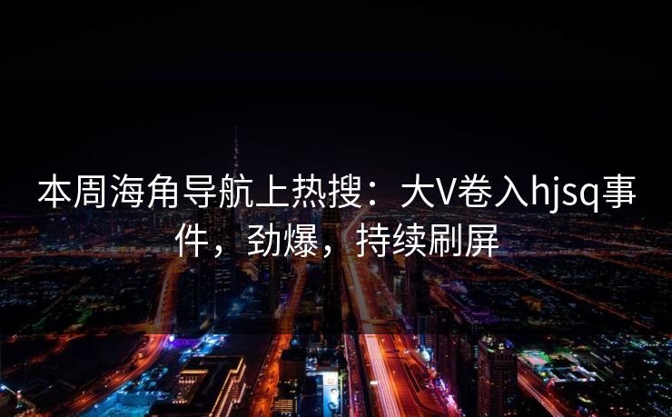 本周海角导航上热搜：大V卷入hjsq事件，劲爆，持续刷屏