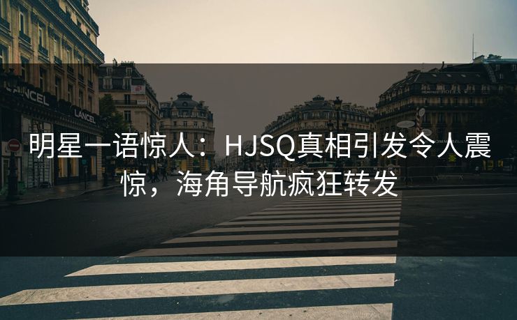 明星一语惊人：HJSQ真相引发令人震惊，海角导航疯狂转发