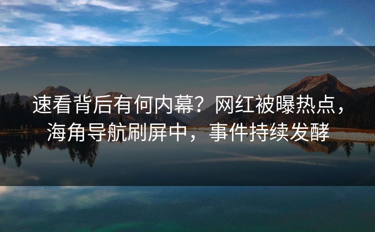速看背后有何内幕？网红被曝热点，海角导航刷屏中，事件持续发酵
